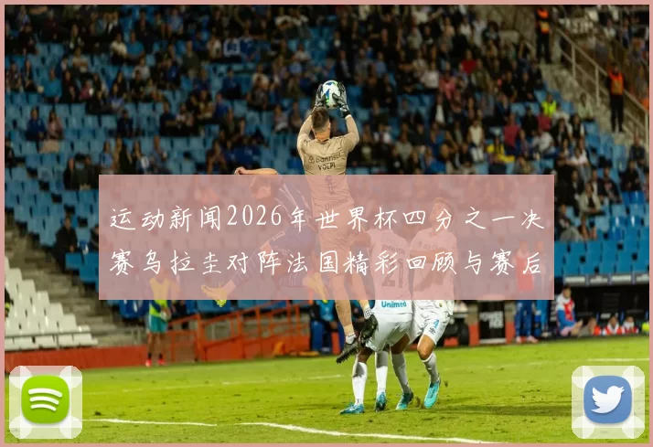 运动新闻2026年世界杯四分之一决赛乌拉圭对阵法国精彩回顾与赛后分析